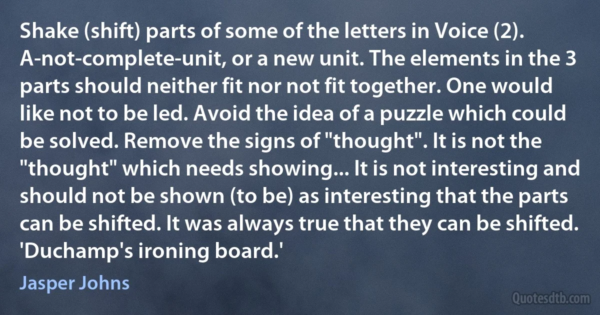 Shake (shift) parts of some of the letters in Voice (2). A-not-complete-unit, or a new unit. The elements in the 3 parts should neither fit nor not fit together. One would like not to be led. Avoid the idea of a puzzle which could be solved. Remove the signs of "thought". It is not the "thought" which needs showing... It is not interesting and should not be shown (to be) as interesting that the parts can be shifted. It was always true that they can be shifted. 'Duchamp's ironing board.' (Jasper Johns)