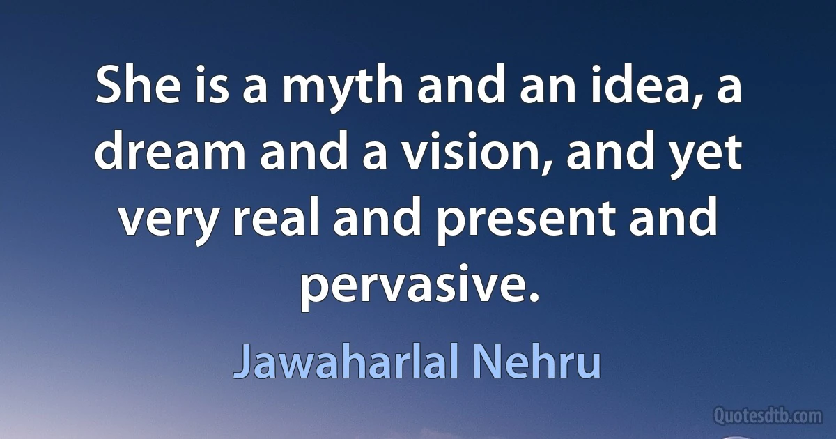 She is a myth and an idea, a dream and a vision, and yet very real and present and pervasive. (Jawaharlal Nehru)