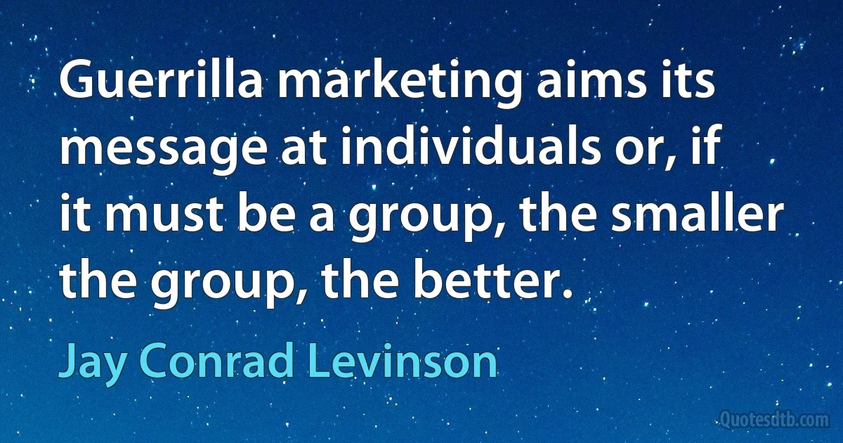 Guerrilla marketing aims its message at individuals or, if it must be a group, the smaller the group, the better. (Jay Conrad Levinson)