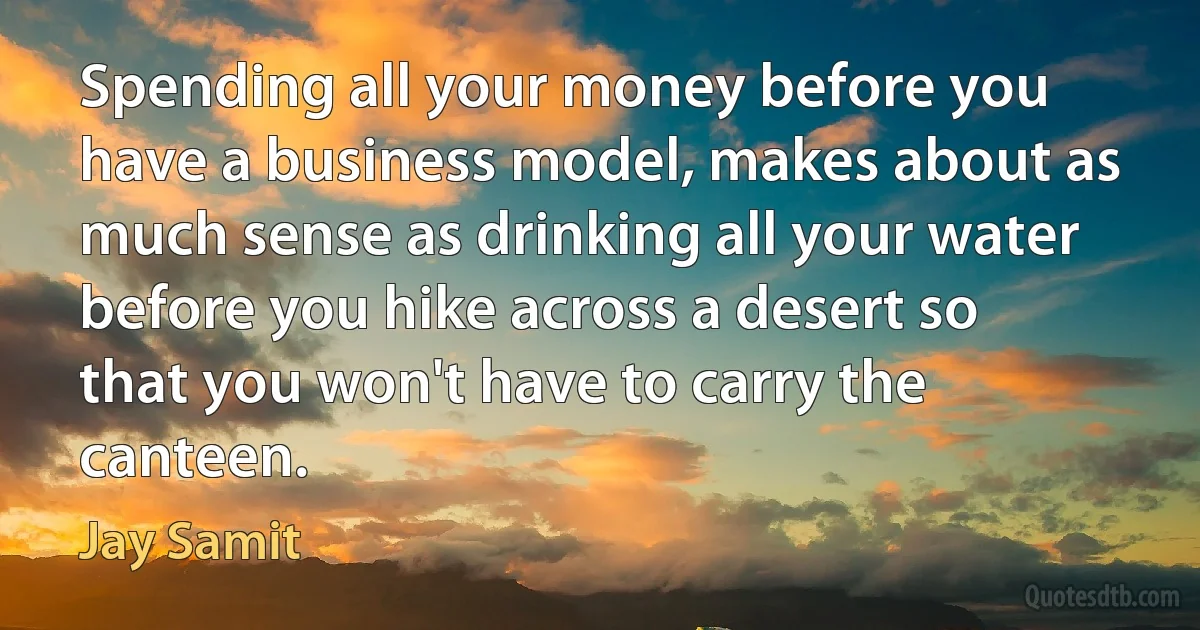 Spending all your money before you have a business model, makes about as much sense as drinking all your water before you hike across a desert so that you won't have to carry the canteen. (Jay Samit)