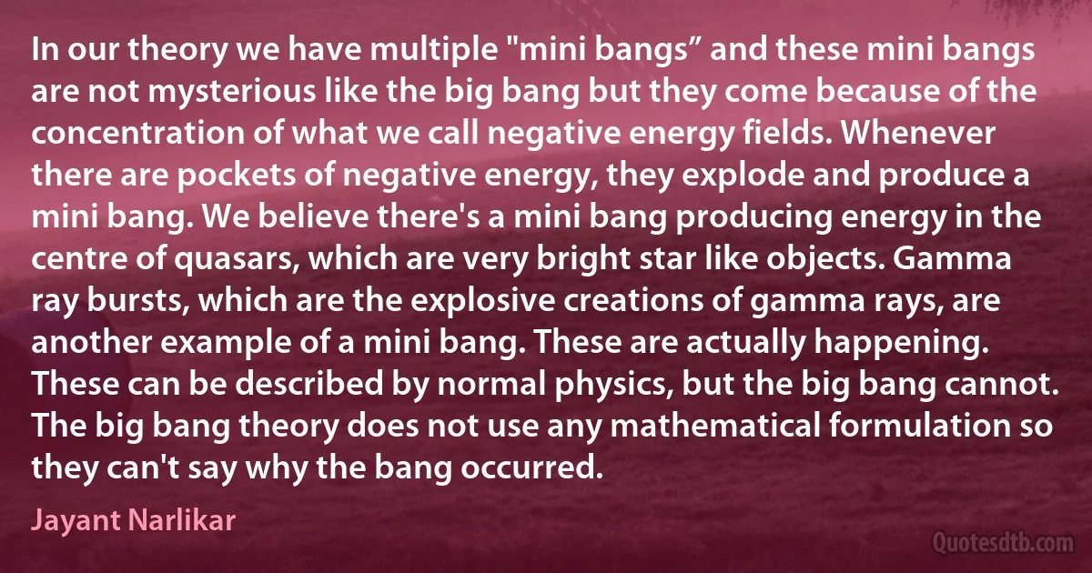 In our theory we have multiple "mini bangs” and these mini bangs are not mysterious like the big bang but they come because of the concentration of what we call negative energy fields. Whenever there are pockets of negative energy, they explode and produce a mini bang. We believe there's a mini bang producing energy in the centre of quasars, which are very bright star like objects. Gamma ray bursts, which are the explosive creations of gamma rays, are another example of a mini bang. These are actually happening. These can be described by normal physics, but the big bang cannot. The big bang theory does not use any mathematical formulation so they can't say why the bang occurred. (Jayant Narlikar)