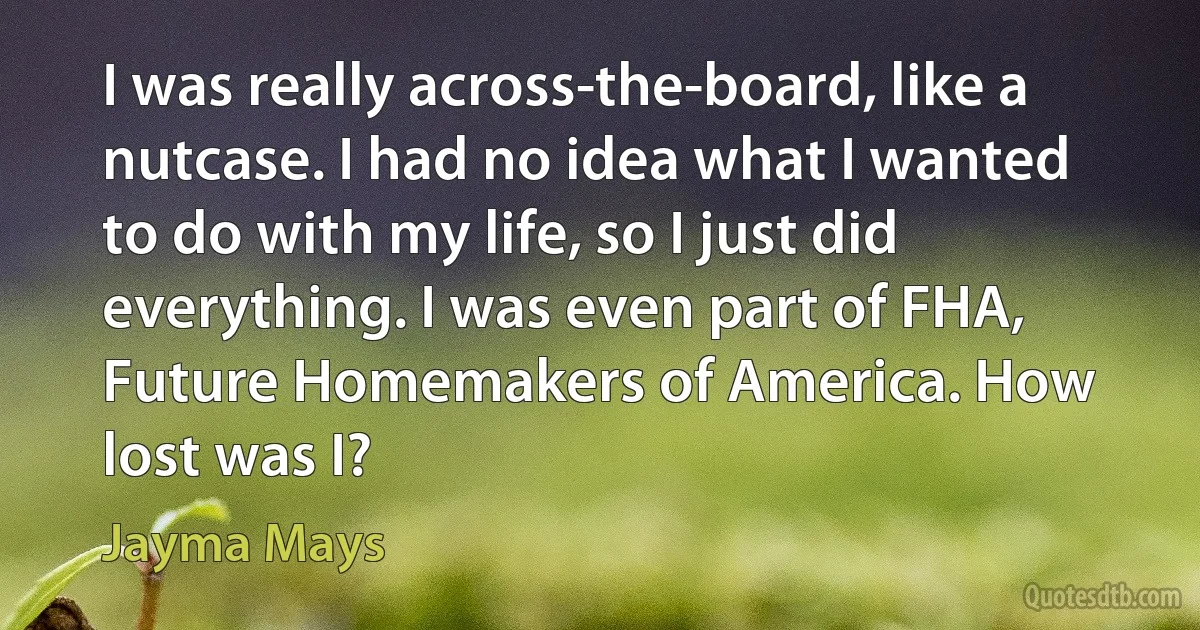 I was really across-the-board, like a nutcase. I had no idea what I wanted to do with my life, so I just did everything. I was even part of FHA, Future Homemakers of America. How lost was I? (Jayma Mays)