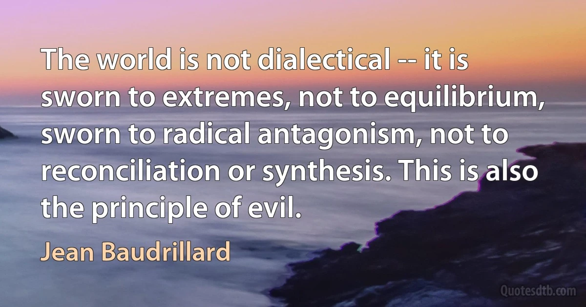 The world is not dialectical -- it is sworn to extremes, not to equilibrium, sworn to radical antagonism, not to reconciliation or synthesis. This is also the principle of evil. (Jean Baudrillard)