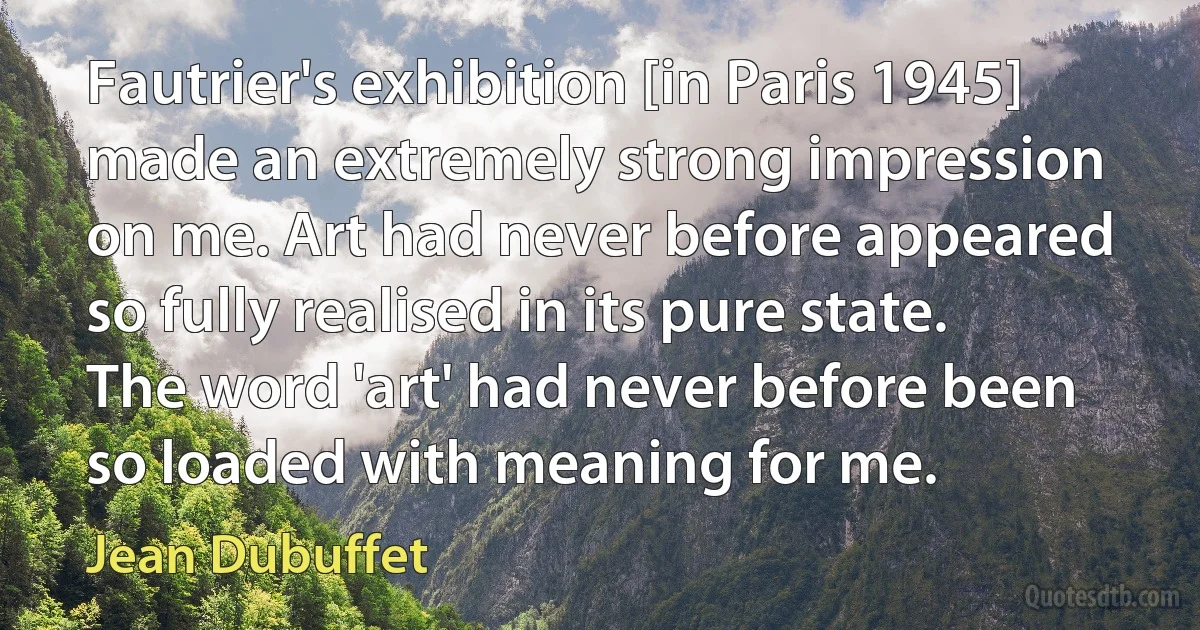 Fautrier's exhibition [in Paris 1945] made an extremely strong impression on me. Art had never before appeared so fully realised in its pure state. The word 'art' had never before been so loaded with meaning for me. (Jean Dubuffet)