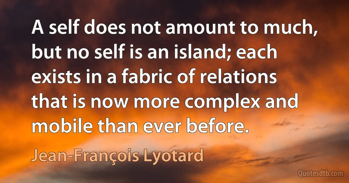 A self does not amount to much, but no self is an island; each exists in a fabric of relations that is now more complex and mobile than ever before. (Jean-François Lyotard)