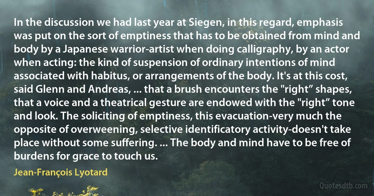 In the discussion we had last year at Siegen, in this regard, emphasis was put on the sort of emptiness that has to be obtained from mind and body by a Japanese warrior-artist when doing calligraphy, by an actor when acting: the kind of suspension of ordinary intentions of mind associated with habitus, or arrangements of the body. It's at this cost, said Glenn and Andreas, ... that a brush encounters the "right” shapes, that a voice and a theatrical gesture are endowed with the "right” tone and look. The soliciting of emptiness, this evacuation-very much the opposite of overweening, selective identificatory activity-doesn't take place without some suffering. ... The body and mind have to be free of burdens for grace to touch us. (Jean-François Lyotard)