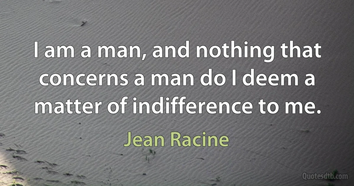 I am a man, and nothing that concerns a man do I deem a matter of indifference to me. (Jean Racine)