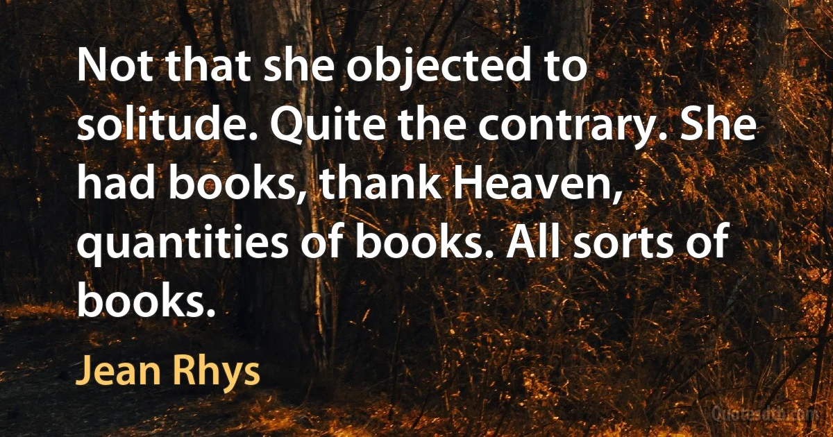 Not that she objected to solitude. Quite the contrary. She had books, thank Heaven, quantities of books. All sorts of books. (Jean Rhys)