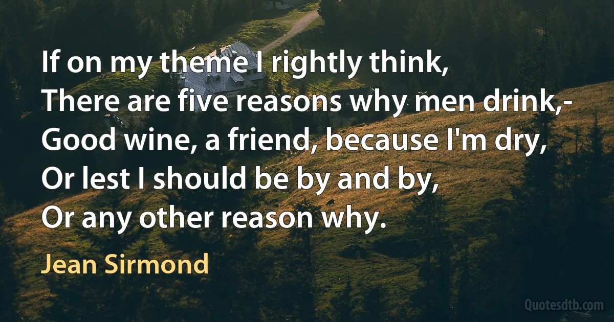 If on my theme I rightly think,
There are five reasons why men drink,-
Good wine, a friend, because I'm dry,
Or lest I should be by and by,
Or any other reason why. (Jean Sirmond)