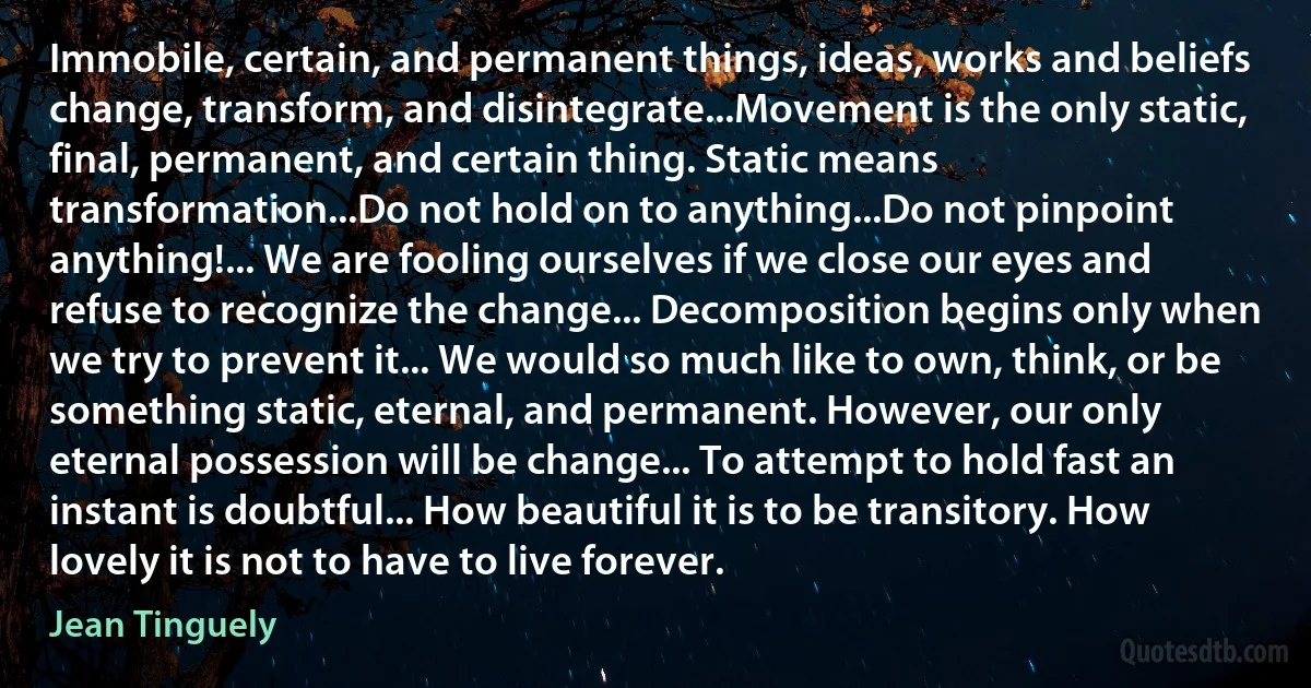 Immobile, certain, and permanent things, ideas, works and beliefs change, transform, and disintegrate...Movement is the only static, final, permanent, and certain thing. Static means transformation...Do not hold on to anything...Do not pinpoint anything!... We are fooling ourselves if we close our eyes and refuse to recognize the change... Decomposition begins only when we try to prevent it... We would so much like to own, think, or be something static, eternal, and permanent. However, our only eternal possession will be change... To attempt to hold fast an instant is doubtful... How beautiful it is to be transitory. How lovely it is not to have to live forever. (Jean Tinguely)