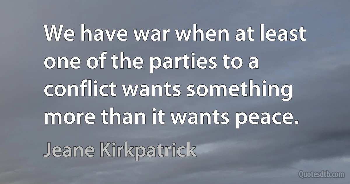 We have war when at least one of the parties to a conflict wants something more than it wants peace. (Jeane Kirkpatrick)