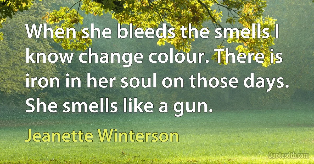 When she bleeds the smells I know change colour. There is iron in her soul on those days. She smells like a gun. (Jeanette Winterson)