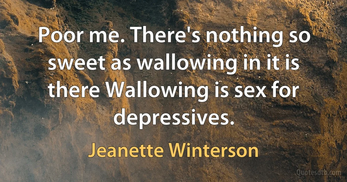 Poor me. There's nothing so sweet as wallowing in it is there Wallowing is sex for depressives. (Jeanette Winterson)