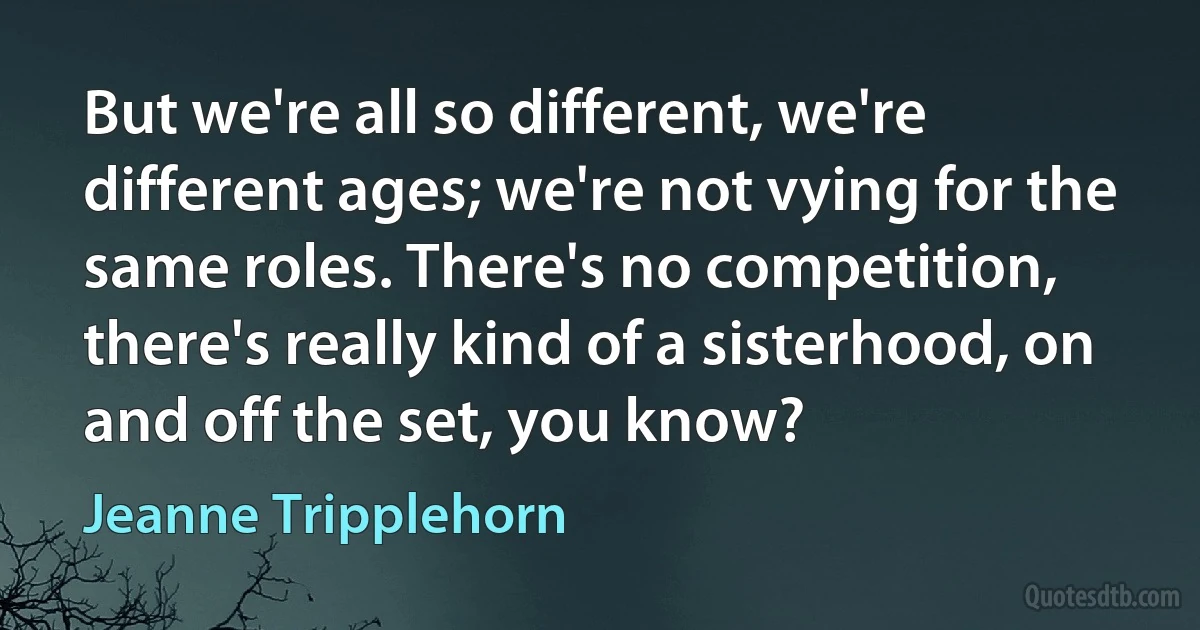 But we're all so different, we're different ages; we're not vying for the same roles. There's no competition, there's really kind of a sisterhood, on and off the set, you know? (Jeanne Tripplehorn)