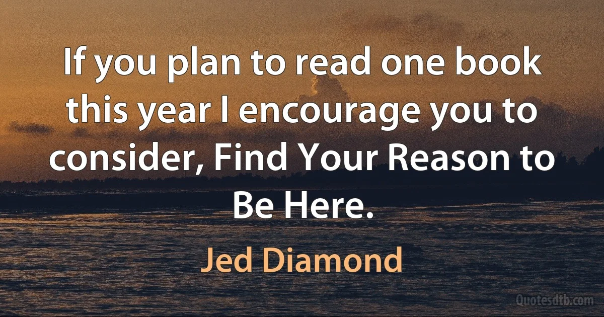 If you plan to read one book this year I encourage you to consider, Find Your Reason to Be Here. (Jed Diamond)