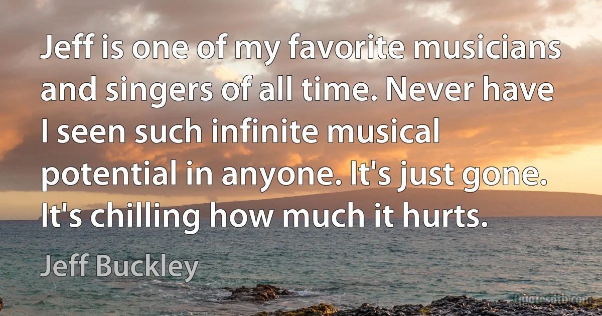 Jeff is one of my favorite musicians and singers of all time. Never have I seen such infinite musical potential in anyone. It's just gone. It's chilling how much it hurts. (Jeff Buckley)