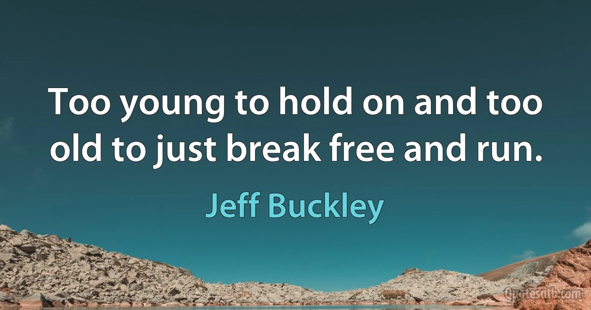 Too young to hold on and too old to just break free and run. (Jeff Buckley)