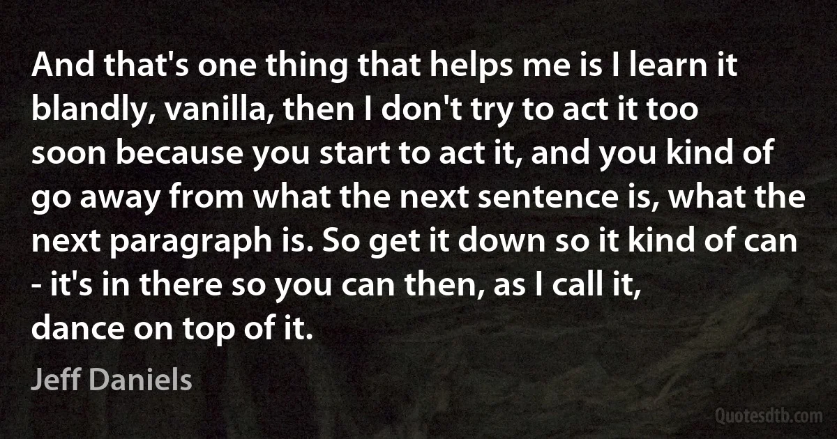 And that's one thing that helps me is I learn it blandly, vanilla, then I don't try to act it too soon because you start to act it, and you kind of go away from what the next sentence is, what the next paragraph is. So get it down so it kind of can - it's in there so you can then, as I call it, dance on top of it. (Jeff Daniels)