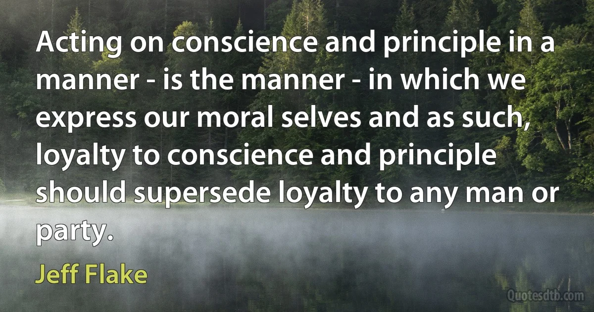 Acting on conscience and principle in a manner - is the manner - in which we express our moral selves and as such, loyalty to conscience and principle should supersede loyalty to any man or party. (Jeff Flake)