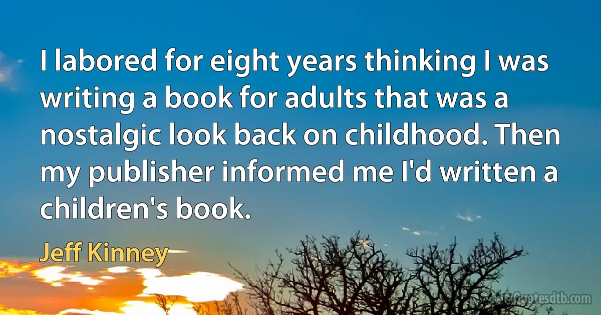 I labored for eight years thinking I was writing a book for adults that was a nostalgic look back on childhood. Then my publisher informed me I'd written a children's book. (Jeff Kinney)