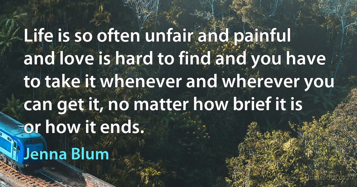 Life is so often unfair and painful and love is hard to find and you have to take it whenever and wherever you can get it, no matter how brief it is or how it ends. (Jenna Blum)