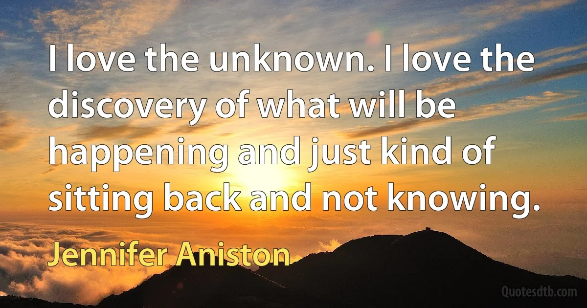 I love the unknown. I love the discovery of what will be happening and just kind of sitting back and not knowing. (Jennifer Aniston)