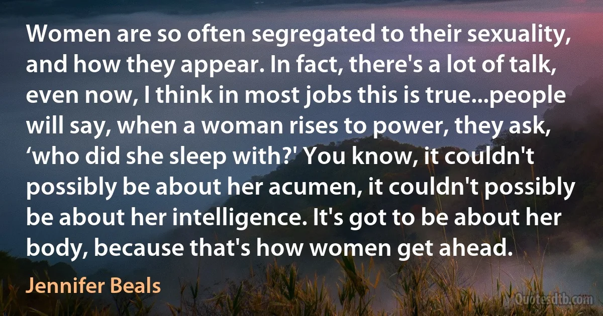 Women are so often segregated to their sexuality, and how they appear. In fact, there's a lot of talk, even now, I think in most jobs this is true...people will say, when a woman rises to power, they ask, ‘who did she sleep with?' You know, it couldn't possibly be about her acumen, it couldn't possibly be about her intelligence. It's got to be about her body, because that's how women get ahead. (Jennifer Beals)