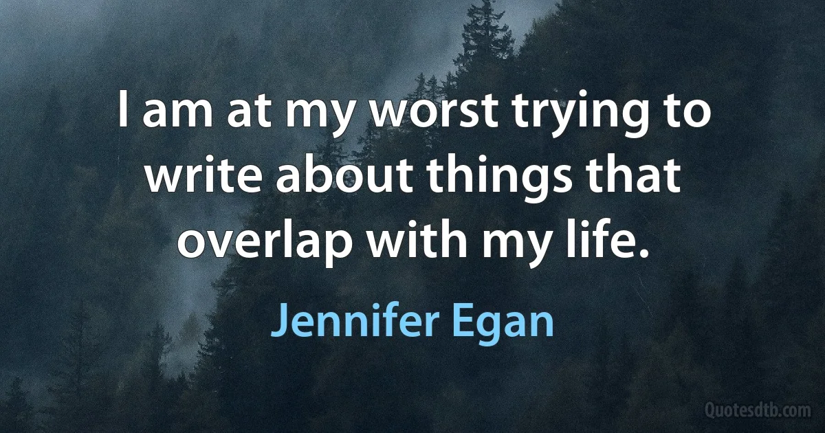 I am at my worst trying to write about things that overlap with my life. (Jennifer Egan)