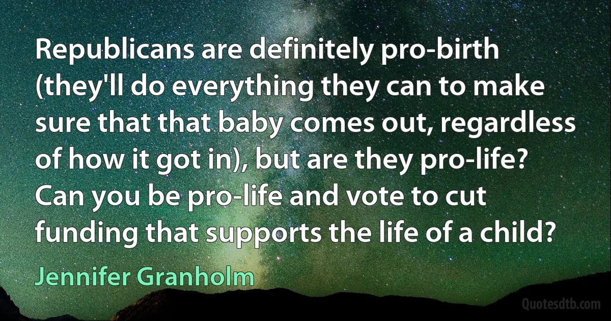 Republicans are definitely pro-birth (they'll do everything they can to make sure that that baby comes out, regardless of how it got in), but are they pro-life? Can you be pro-life and vote to cut funding that supports the life of a child? (Jennifer Granholm)