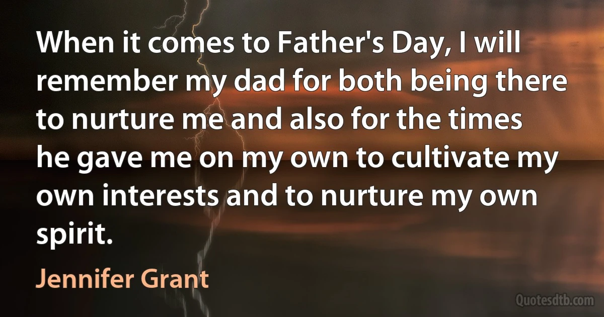 When it comes to Father's Day, I will remember my dad for both being there to nurture me and also for the times he gave me on my own to cultivate my own interests and to nurture my own spirit. (Jennifer Grant)