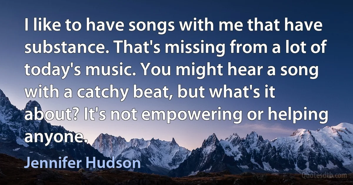 I like to have songs with me that have substance. That's missing from a lot of today's music. You might hear a song with a catchy beat, but what's it about? It's not empowering or helping anyone. (Jennifer Hudson)