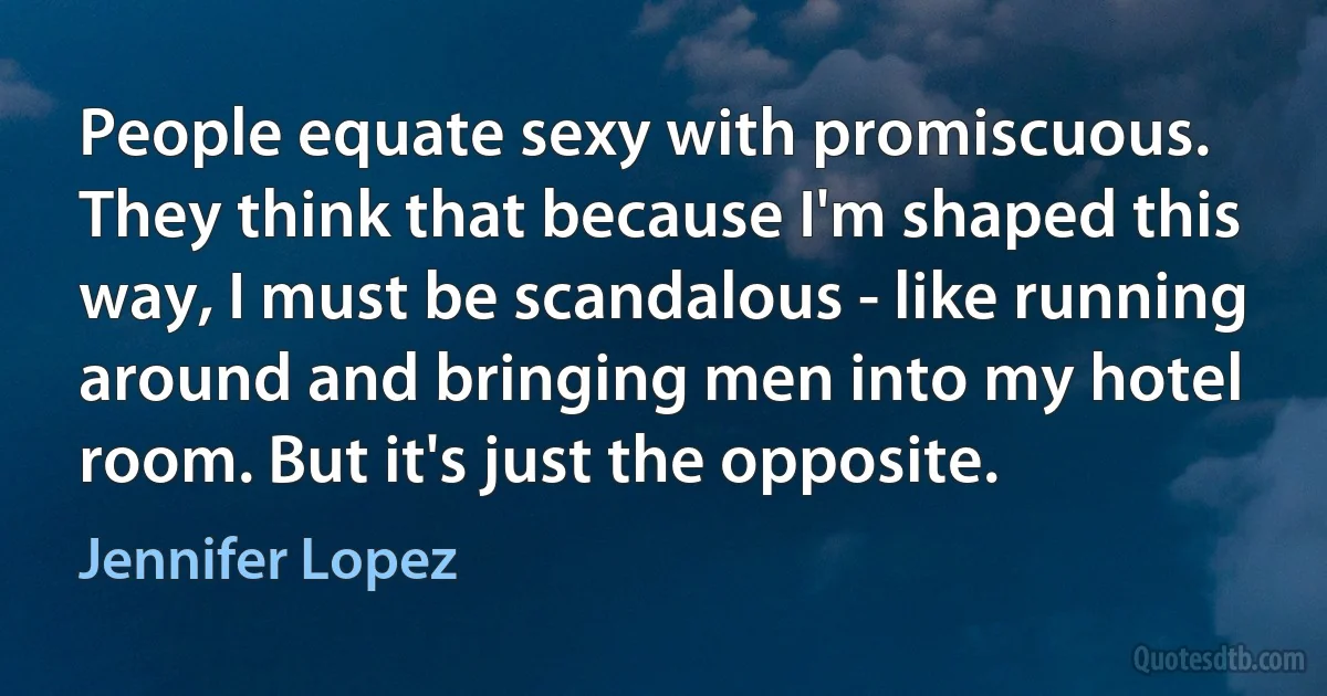 People equate sexy with promiscuous. They think that because I'm shaped this way, I must be scandalous - like running around and bringing men into my hotel room. But it's just the opposite. (Jennifer Lopez)