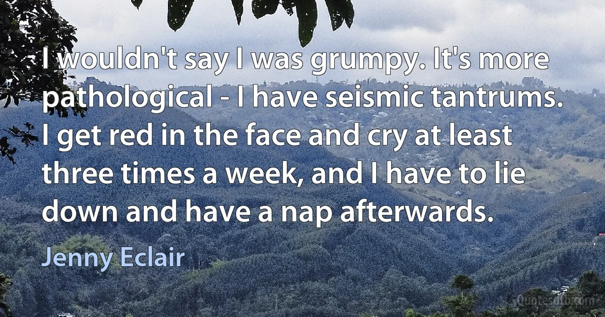 I wouldn't say I was grumpy. It's more pathological - I have seismic tantrums. I get red in the face and cry at least three times a week, and I have to lie down and have a nap afterwards. (Jenny Eclair)