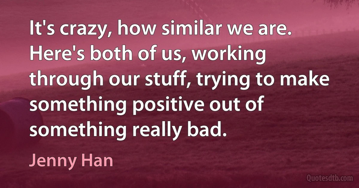 It's crazy, how similar we are. Here's both of us, working through our stuff, trying to make something positive out of something really bad. (Jenny Han)