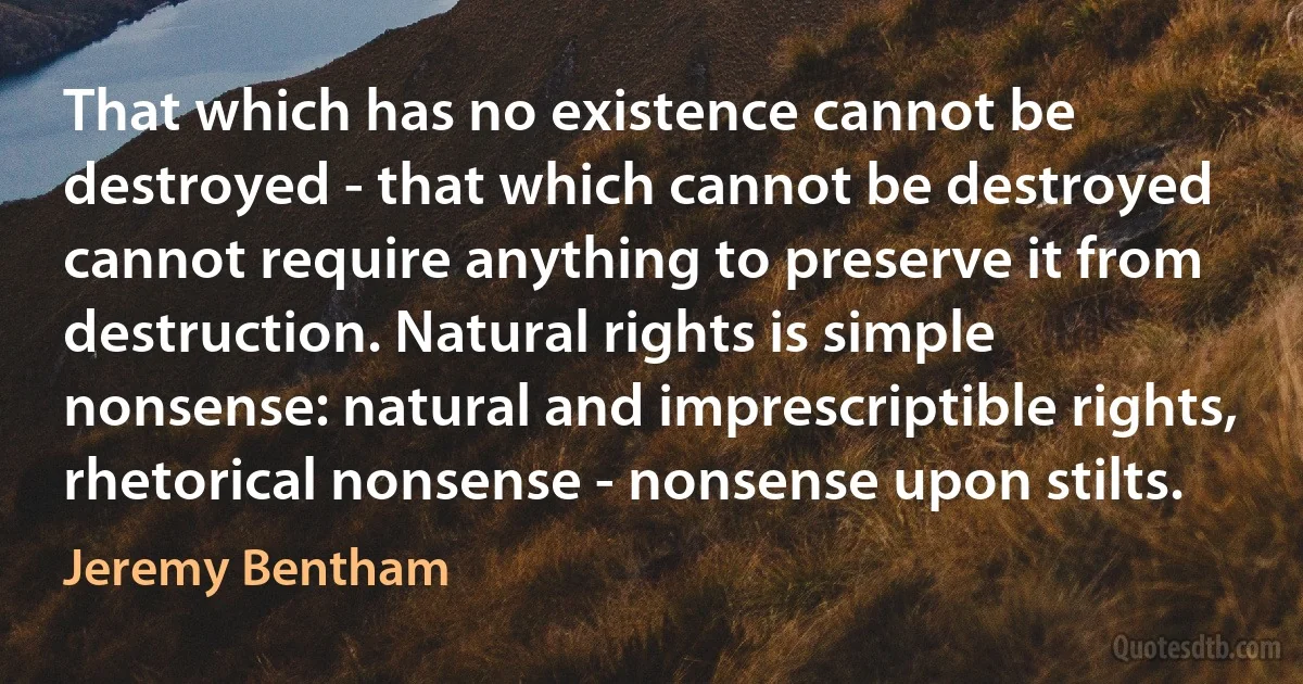 That which has no existence cannot be destroyed - that which cannot be destroyed cannot require anything to preserve it from destruction. Natural rights is simple nonsense: natural and imprescriptible rights, rhetorical nonsense - nonsense upon stilts. (Jeremy Bentham)