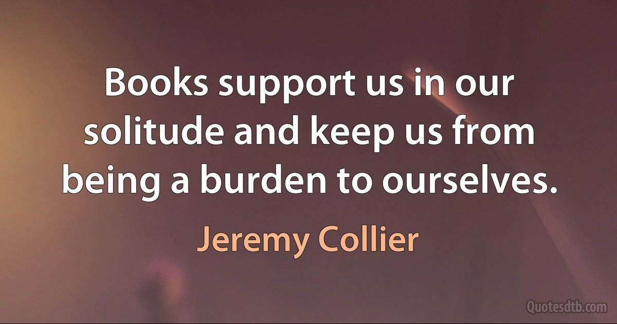 Books support us in our solitude and keep us from being a burden to ourselves. (Jeremy Collier)