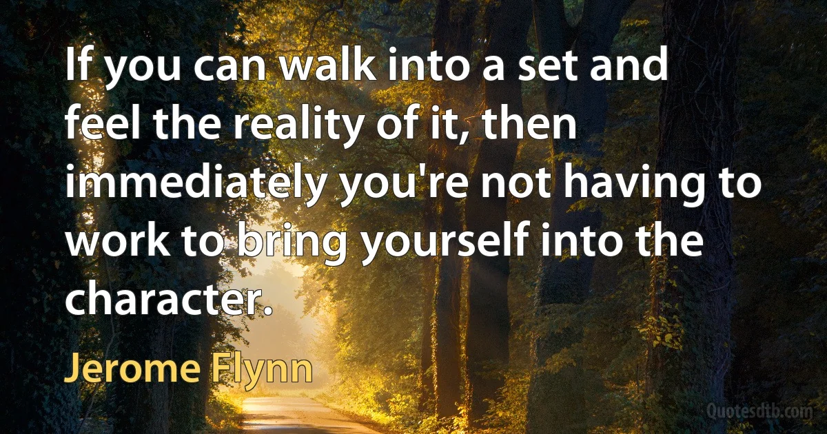 If you can walk into a set and feel the reality of it, then immediately you're not having to work to bring yourself into the character. (Jerome Flynn)