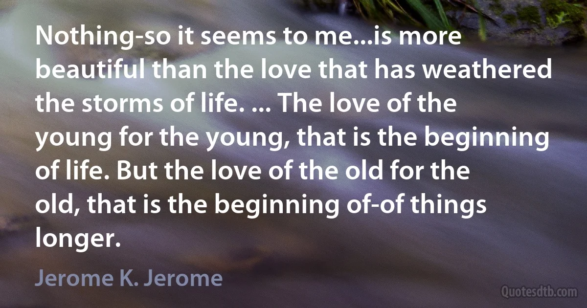 Nothing-so it seems to me...is more beautiful than the love that has weathered the storms of life. ... The love of the young for the young, that is the beginning of life. But the love of the old for the old, that is the beginning of-of things longer. (Jerome K. Jerome)