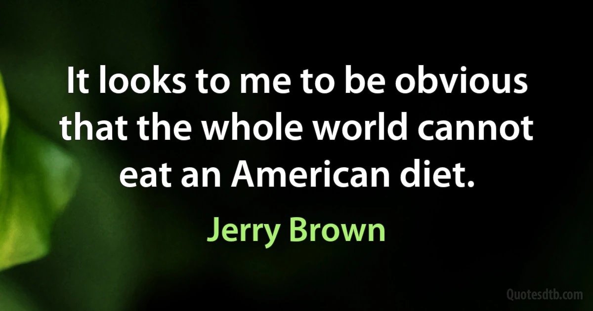 It looks to me to be obvious that the whole world cannot eat an American diet. (Jerry Brown)