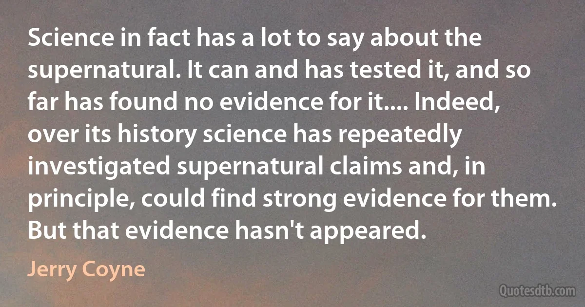 Science in fact has a lot to say about the supernatural. It can and has tested it, and so far has found no evidence for it.... Indeed, over its history science has repeatedly investigated supernatural claims and, in principle, could find strong evidence for them. But that evidence hasn't appeared. (Jerry Coyne)