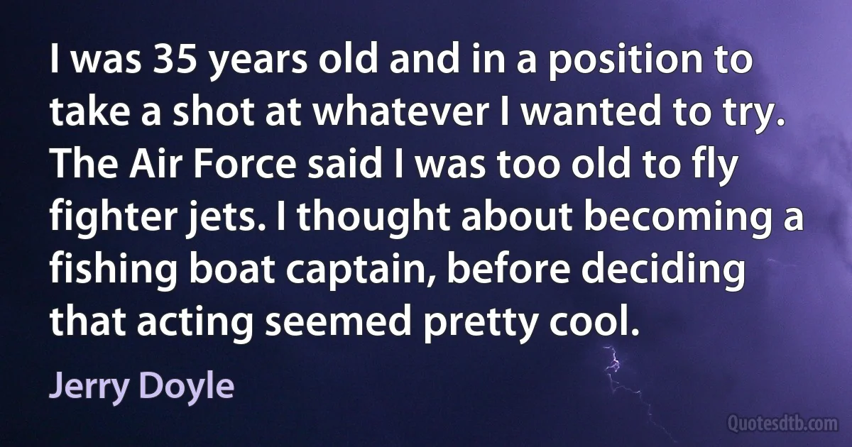 I was 35 years old and in a position to take a shot at whatever I wanted to try. The Air Force said I was too old to fly fighter jets. I thought about becoming a fishing boat captain, before deciding that acting seemed pretty cool. (Jerry Doyle)