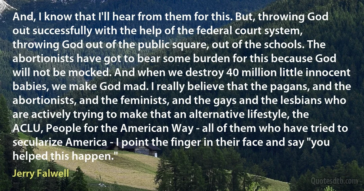 And, I know that I'll hear from them for this. But, throwing God out successfully with the help of the federal court system, throwing God out of the public square, out of the schools. The abortionists have got to bear some burden for this because God will not be mocked. And when we destroy 40 million little innocent babies, we make God mad. I really believe that the pagans, and the abortionists, and the feminists, and the gays and the lesbians who are actively trying to make that an alternative lifestyle, the ACLU, People for the American Way - all of them who have tried to secularize America - I point the finger in their face and say "you helped this happen." (Jerry Falwell)