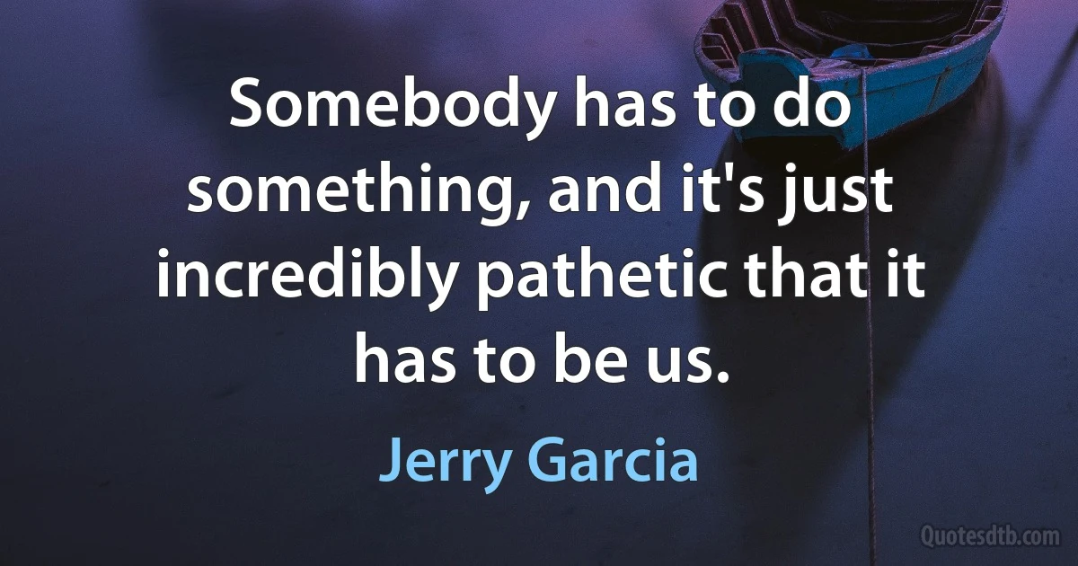 Somebody has to do something, and it's just incredibly pathetic that it has to be us. (Jerry Garcia)