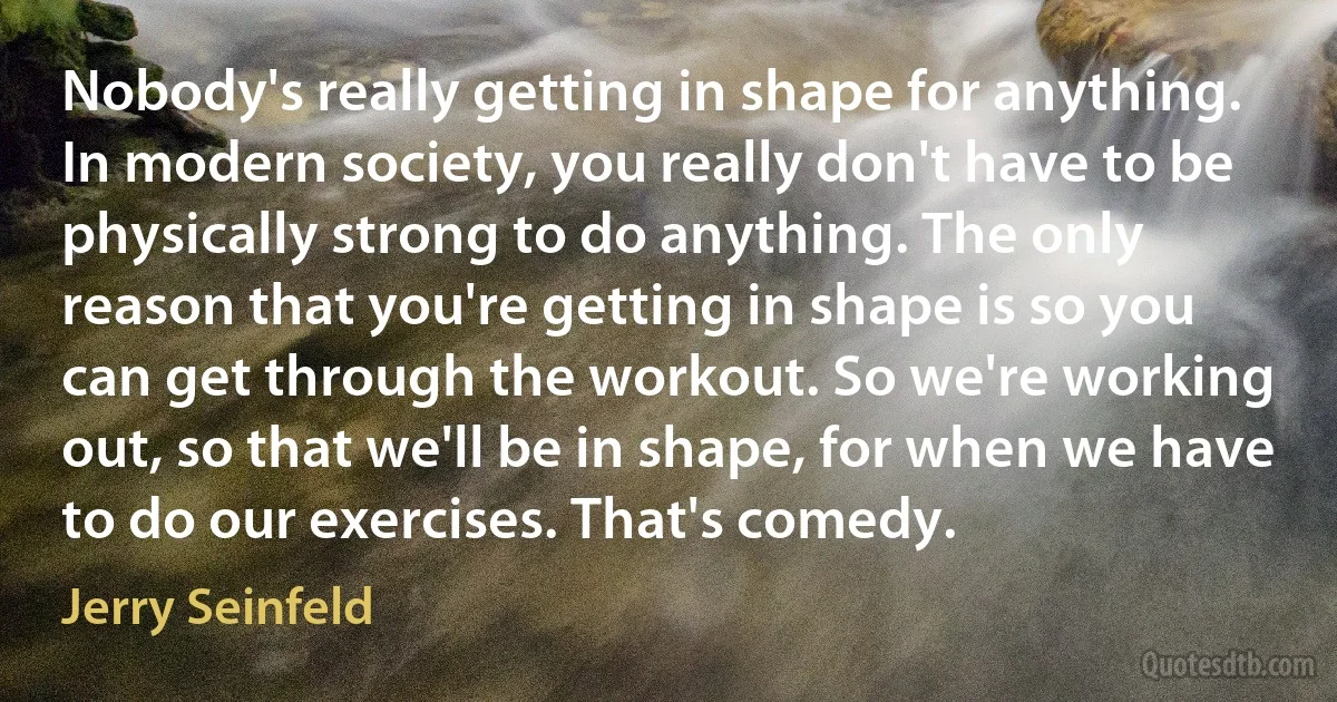 Nobody's really getting in shape for anything. In modern society, you really don't have to be physically strong to do anything. The only reason that you're getting in shape is so you can get through the workout. So we're working out, so that we'll be in shape, for when we have to do our exercises. That's comedy. (Jerry Seinfeld)