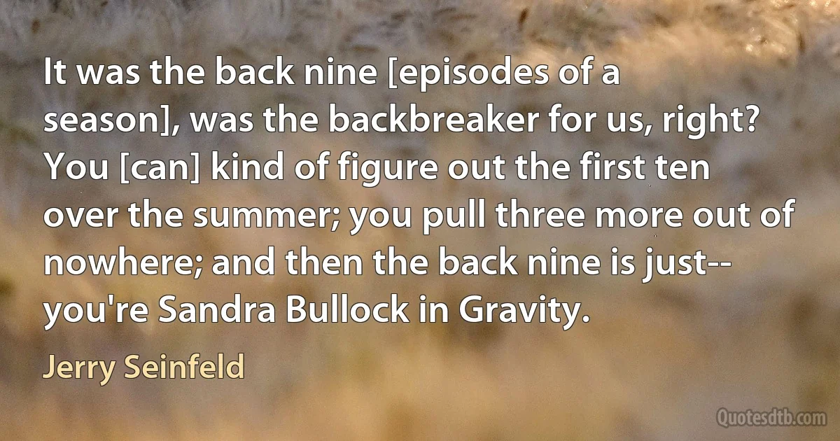 It was the back nine [episodes of a season], was the backbreaker for us, right? You [can] kind of figure out the first ten over the summer; you pull three more out of nowhere; and then the back nine is just-- you're Sandra Bullock in Gravity. (Jerry Seinfeld)