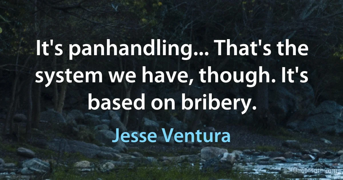 It's panhandling... That's the system we have, though. It's based on bribery. (Jesse Ventura)