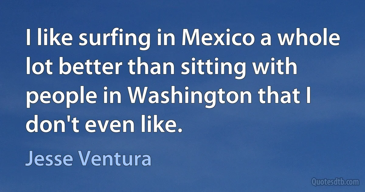 I like surfing in Mexico a whole lot better than sitting with people in Washington that I don't even like. (Jesse Ventura)