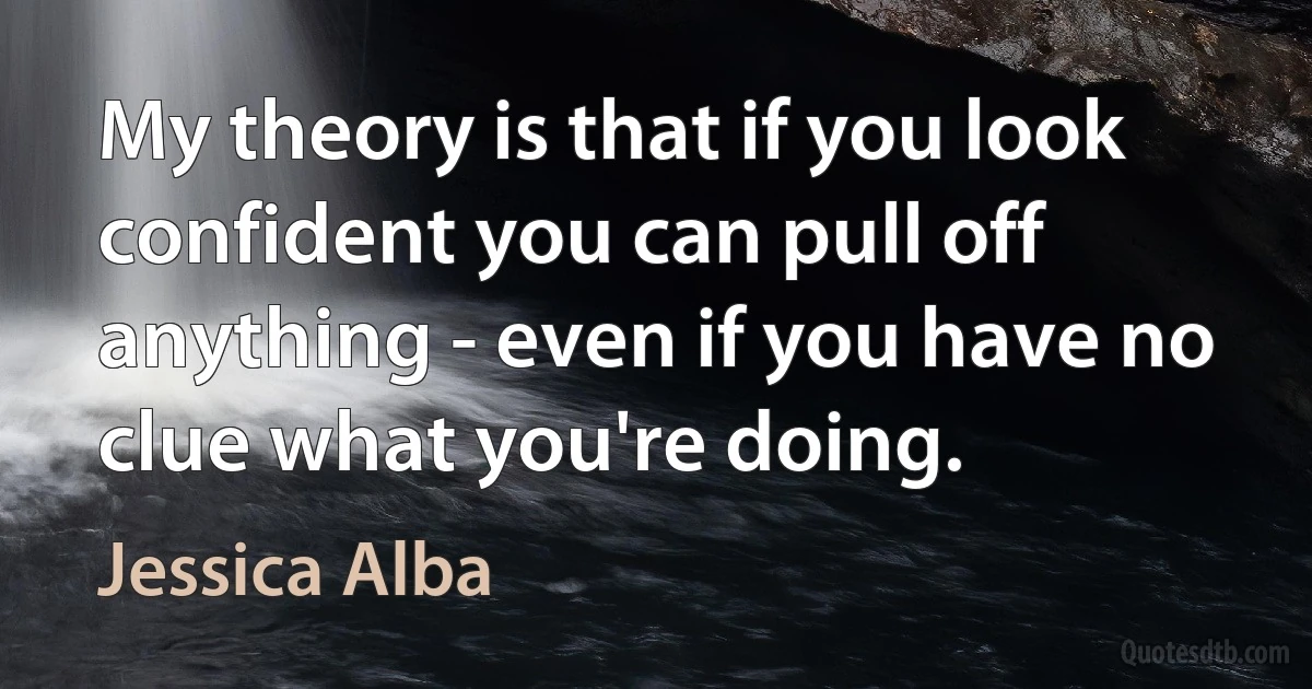 My theory is that if you look confident you can pull off anything - even if you have no clue what you're doing. (Jessica Alba)