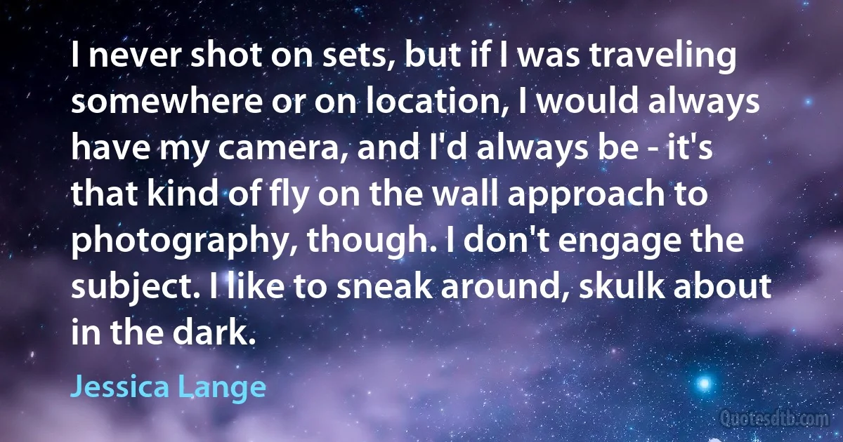 I never shot on sets, but if I was traveling somewhere or on location, I would always have my camera, and I'd always be - it's that kind of fly on the wall approach to photography, though. I don't engage the subject. I like to sneak around, skulk about in the dark. (Jessica Lange)