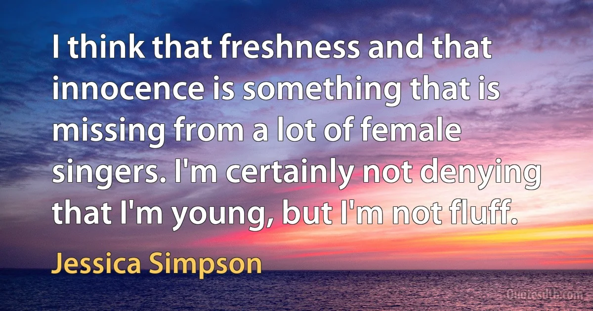 I think that freshness and that innocence is something that is missing from a lot of female singers. I'm certainly not denying that I'm young, but I'm not fluff. (Jessica Simpson)